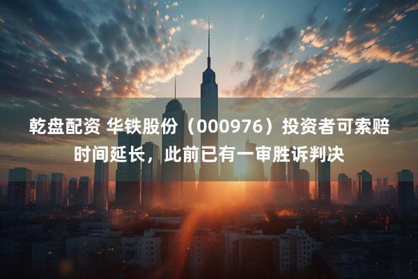 乾盘配资 华铁股份（000976）投资者可索赔时间延长，此前已有一审胜诉判决