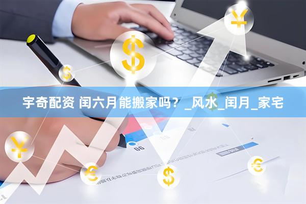 宇奇配资 闰六月能搬家吗？_风水_闰月_家宅