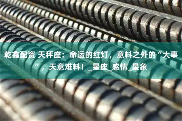 乾鑫配资 天秤座：命运的红灯，意料之外的“大事”，天意难料！_星座_感情_星象