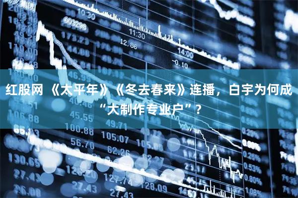 红股网 《太平年》《冬去春来》连播，白宇为何成“大制作专业户”？