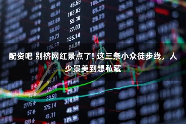 配资吧 别挤网红景点了! 这三条小众徒步线，人少景美到想私藏