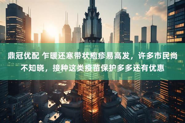 鼎冠优配 乍暖还寒带状疱疹易高发，许多市民尚不知晓，接种这类疫苗保护多多还有优惠