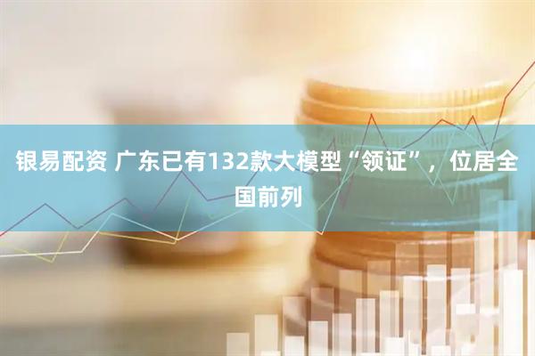 银易配资 广东已有132款大模型“领证”，位居全国前列