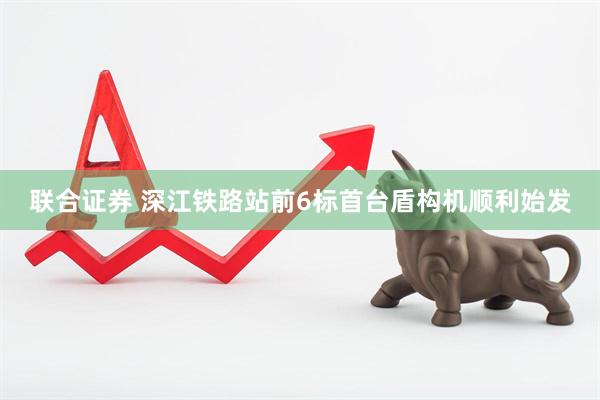 联合证券 深江铁路站前6标首台盾构机顺利始发