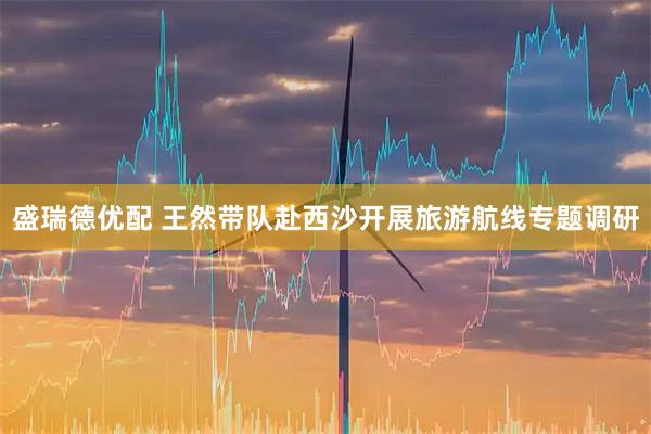 盛瑞德优配 王然带队赴西沙开展旅游航线专题调研