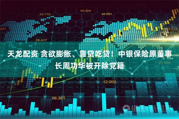 天龙配资 贪欲膨胀、靠贷吃贷！中银保险原董事长周功华被开除党籍