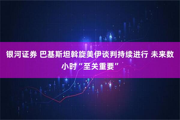 银河证券 巴基斯坦斡旋美伊谈判持续进行 未来数小时“至关重要”