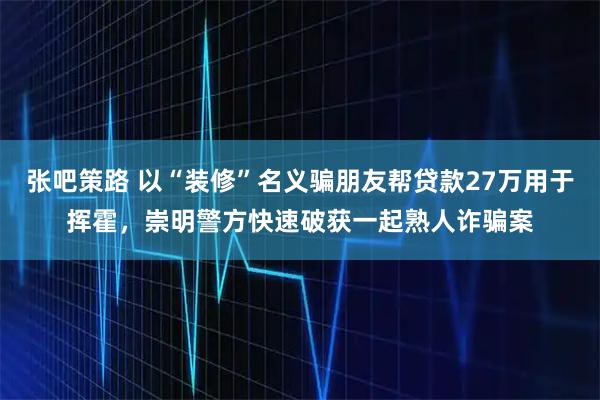 张吧策路 以“装修”名义骗朋友帮贷款27万用于挥霍，崇明警方快速破获一起熟人诈骗案