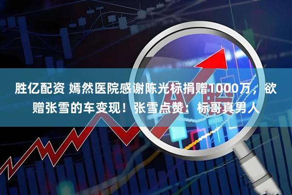 胜亿配资 嫣然医院感谢陈光标捐赠1000万，欲赠张雪的车变现！张雪点赞：标哥真男人